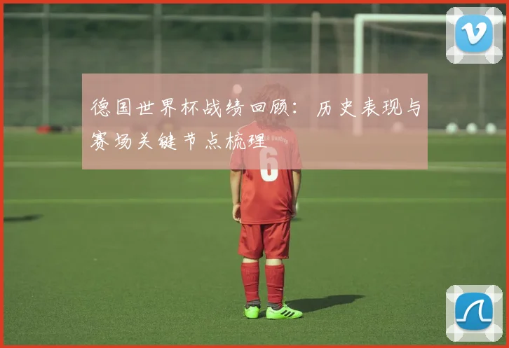 德国世界杯战绩回顾:历史表现与赛场关键节点梳理