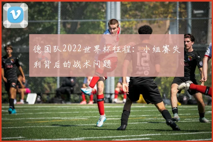 德国队2022世界杯征程:小组赛失利背后的战术问题