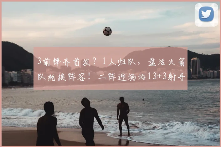 3前锋齐首发？1人归队，盘活火箭队轮换阵容！二阵迎场均13+3射手