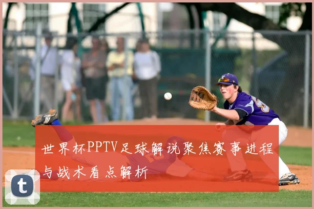 世界杯PPTV足球解说聚焦赛事进程与战术看点解析