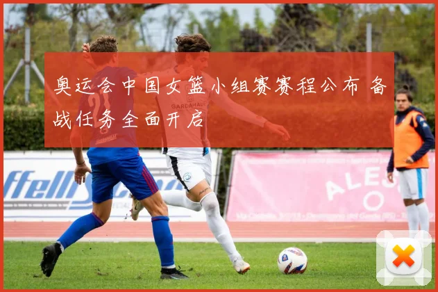 奥运会中国女篮小组赛赛程公布 备战任务全面开启