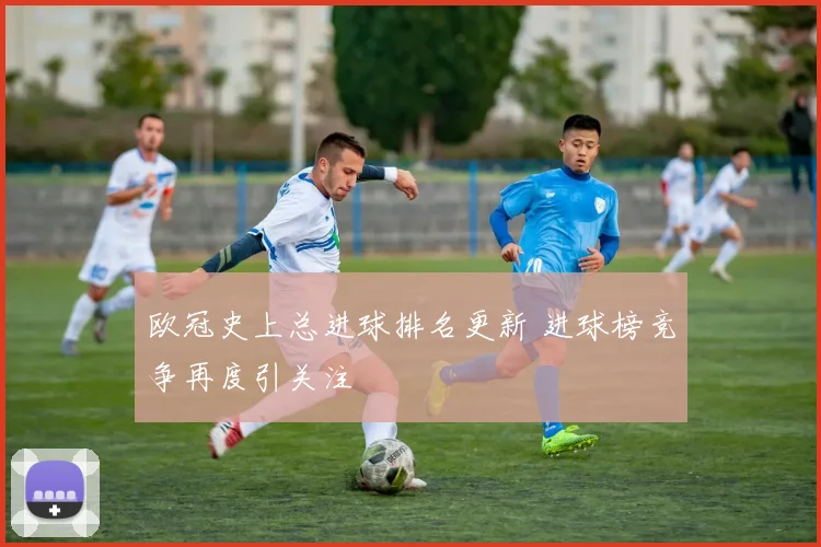 欧冠史上总进球排名更新 进球榜竞争再度引关注