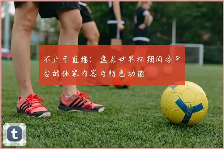 不止于直播:盘点世界杯期间各平台的独家内容与特色功能