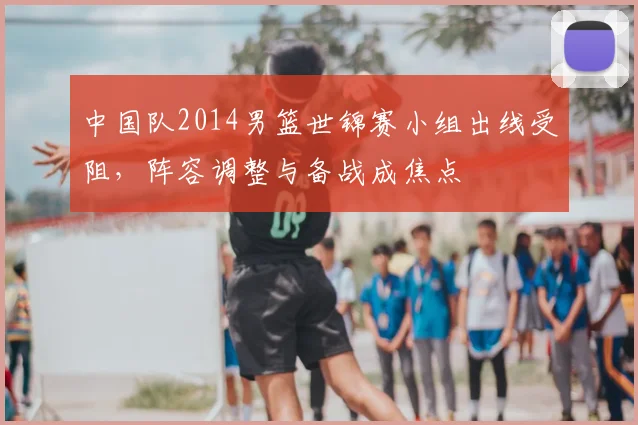 中国队2014男篮世锦赛小组出线受阻，阵容调整与备战成焦点