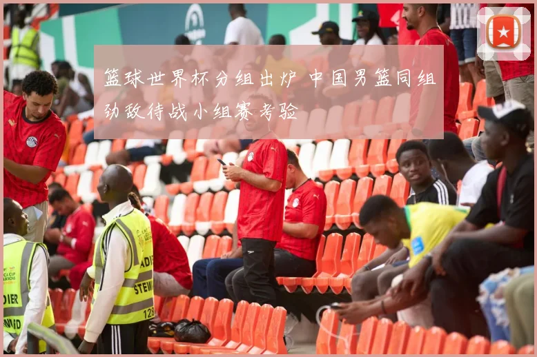 篮球世界杯分组出炉 中国男篮同组劲敌待战小组赛考验