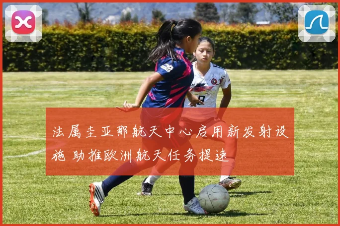 法属圭亚那航天中心启用新发射设施 助推欧洲航天任务提速