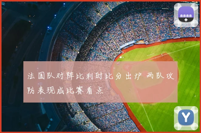 法国队对阵比利时比分出炉 两队攻防表现成比赛看点