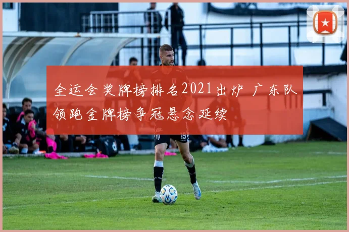 全运会奖牌榜排名2021出炉 广东队领跑金牌榜争冠悬念延续