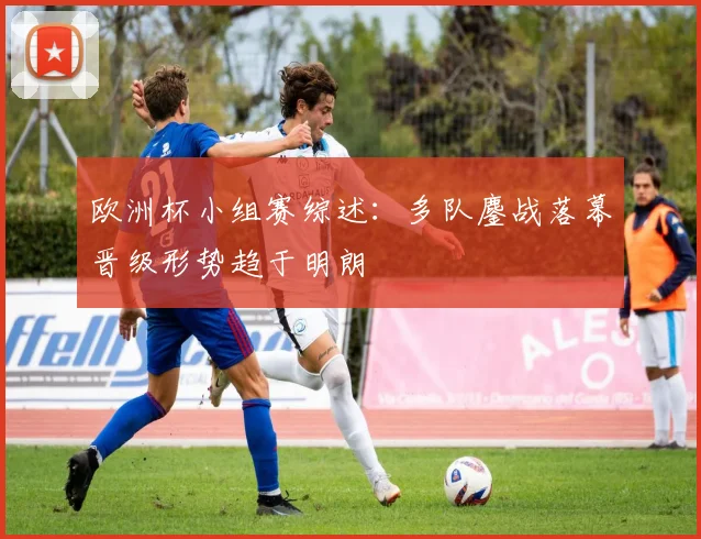 欧洲杯小组赛综述：多队鏖战落幕晋级形势趋于明朗