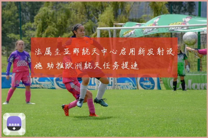 法属圭亚那航天中心启用新发射设施 助推欧洲航天任务提速