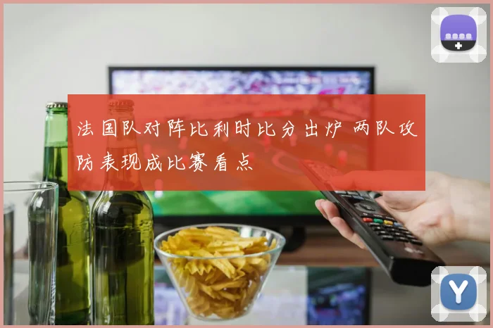 法国队对阵比利时比分出炉 两队攻防表现成比赛看点