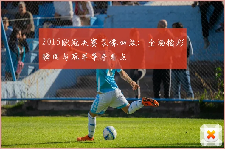 2015欧冠决赛录像回放：全场精彩瞬间与冠军争夺看点
