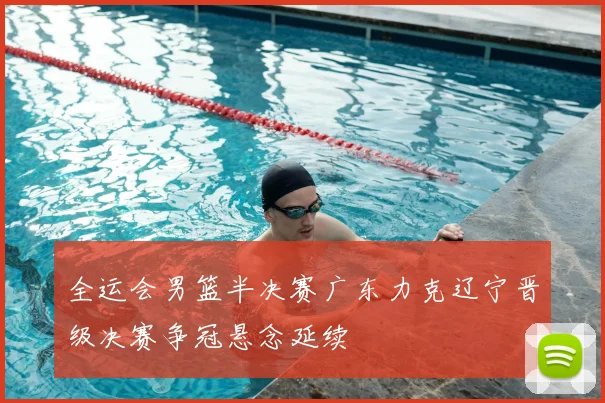 全运会男篮半决赛广东力克辽宁晋级决赛争冠悬念延续