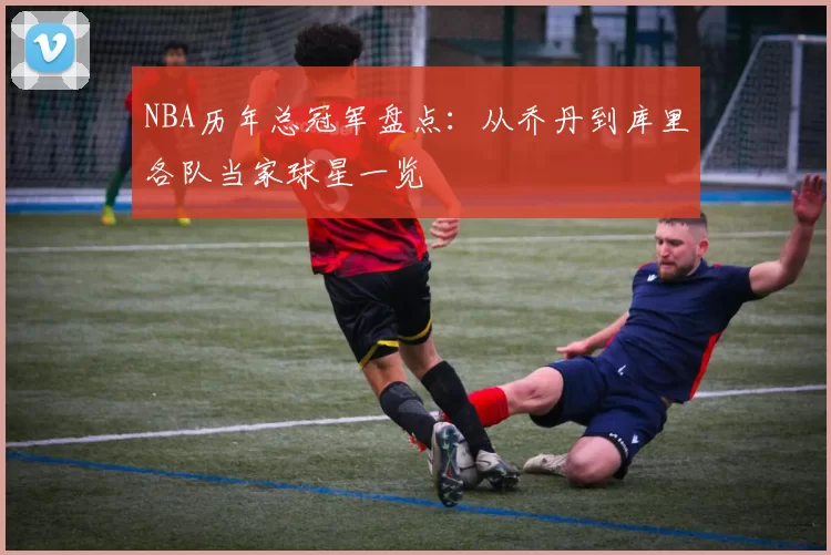 NBA历年总冠军盘点：从乔丹到库里各队当家球星一览