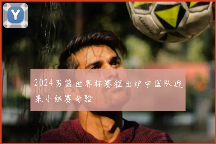 2024男篮世界杯赛程出炉中国队迎来小组赛考验