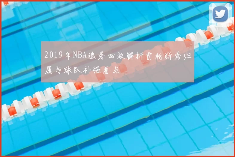 2019年NBA选秀回放解析首轮新秀归属与球队补强看点
