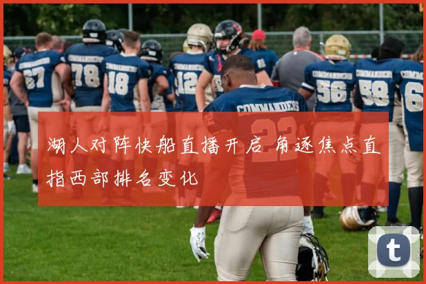 湖人对阵快船直播开启 角逐焦点直指西部排名变化