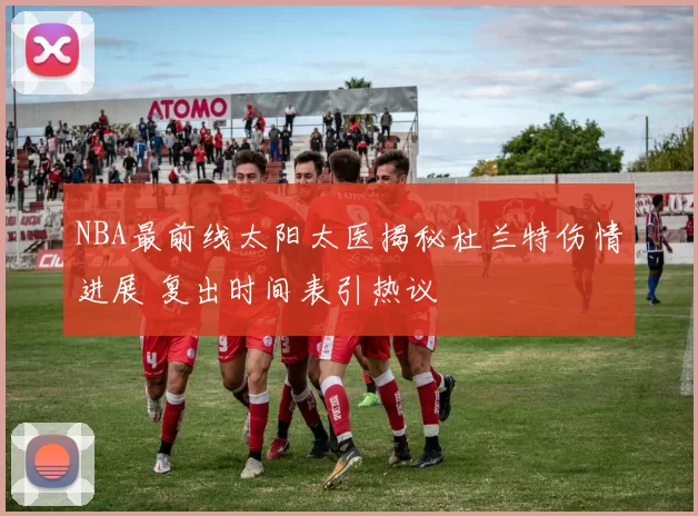 NBA最前线太阳太医揭秘杜兰特伤情进展 复出时间表引热议