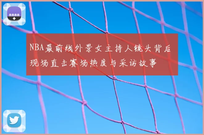NBA最前线外景女主持人镜头背后 现场直击赛场热度与采访故事
