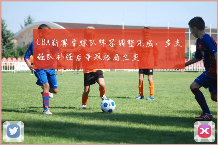 CBA新赛季球队阵容调整完成，多支强队补强后争冠格局生变