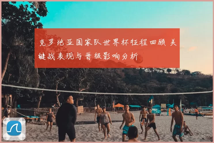 克罗地亚国家队世界杯征程回顾 关键战表现与晋级影响分析