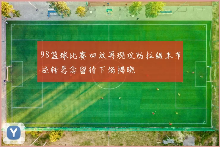 98篮球比赛回放再现攻防拉锯末节逆转悬念留待下场揭晓