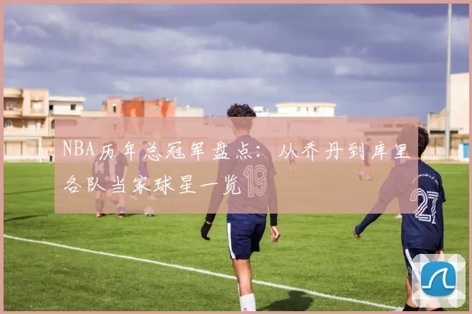 NBA历年总冠军盘点：从乔丹到库里各队当家球星一览