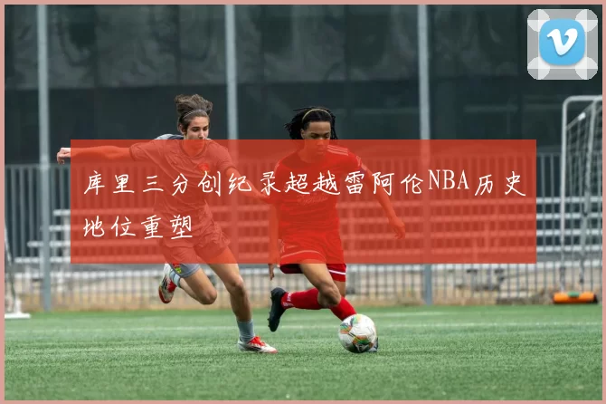 库里三分创纪录超越雷阿伦NBA历史地位重塑