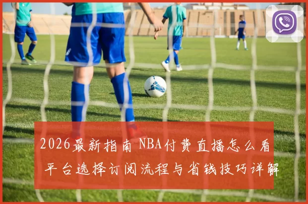 2026最新指南 NBA付费直播怎么看 平台选择订阅流程与省钱技巧详解