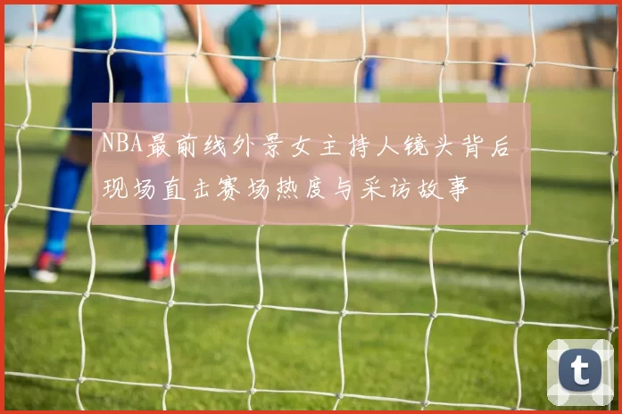 NBA最前线外景女主持人镜头背后 现场直击赛场热度与采访故事