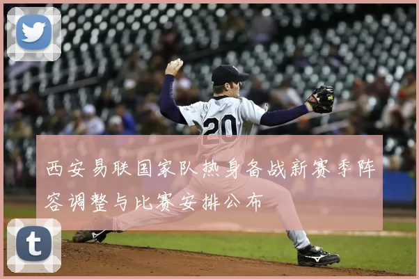 西安易联国家队热身备战新赛季阵容调整与比赛安排公布