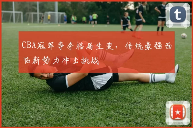 CBA冠军争夺格局生变，传统豪强面临新势力冲击挑战