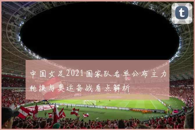 中国女足2021国家队名单公布主力轮换与奥运备战看点解析
