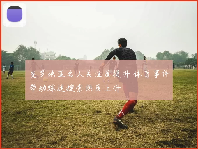 克罗地亚名人关注度提升 体育事件带动球迷搜索热度上升