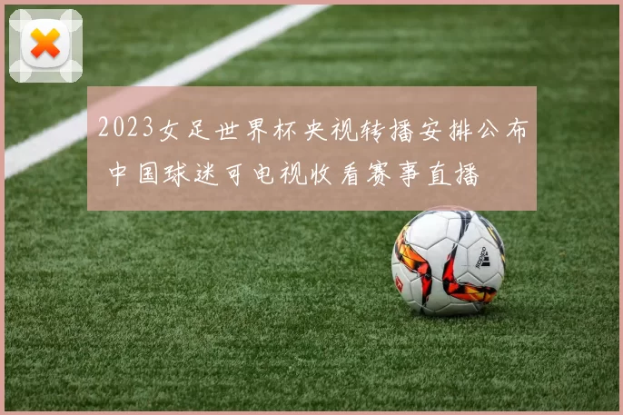 2023女足世界杯央视转播安排公布 中国球迷可电视收看赛事直播