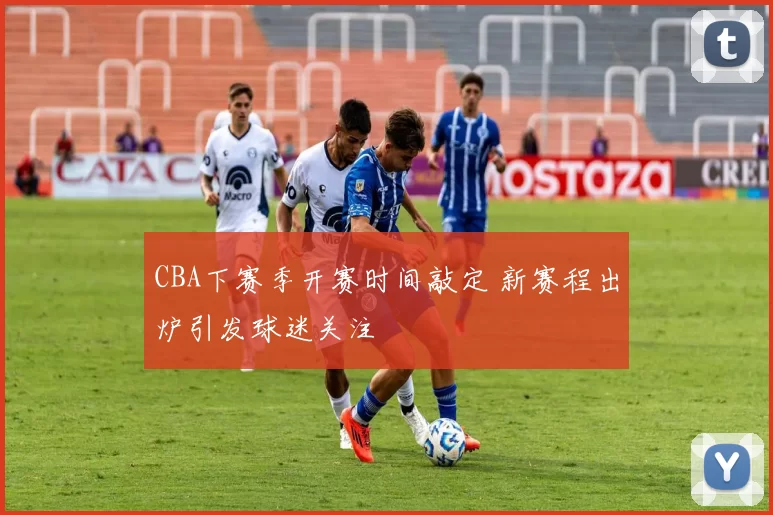 CBA下赛季开赛时间敲定 新赛程出炉引发球迷关注