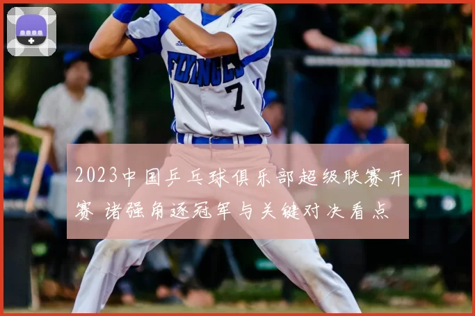 2023中国乒乓球俱乐部超级联赛开赛 诸强角逐冠军与关键对决看点