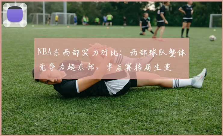 NBA东西部实力对比：西部球队整体竞争力超东部，季后赛格局生变