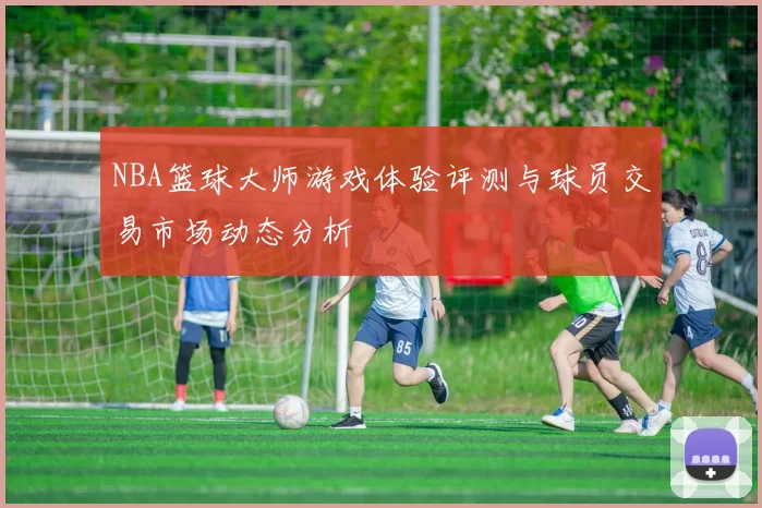 NBA篮球大师游戏体验评测与球员交易市场动态分析