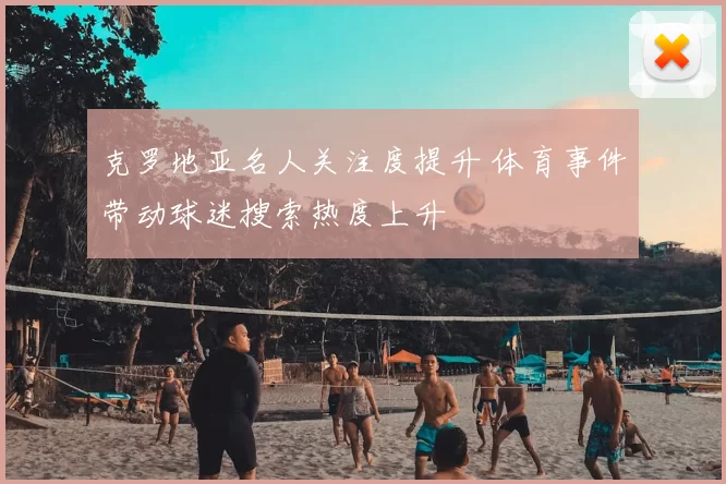 克罗地亚名人关注度提升 体育事件带动球迷搜索热度上升