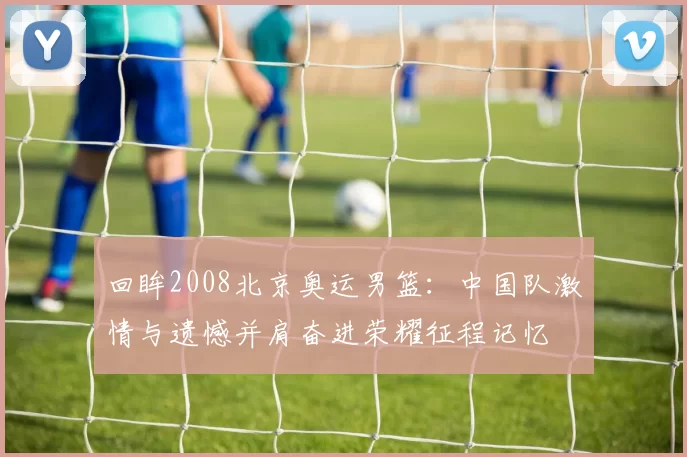 回眸2008北京奥运男篮：中国队激情与遗憾并肩奋进荣耀征程记忆