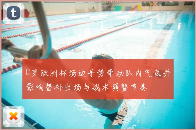 C罗欧洲杯场边手势牵动队内气氛并影响替补出场与战术调整节奏