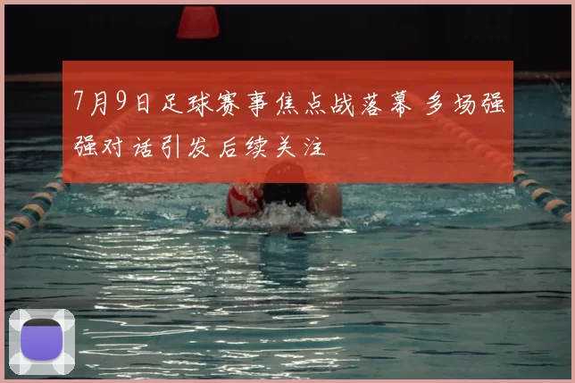 7月9日足球赛事焦点战落幕 多场强强对话引发后续关注