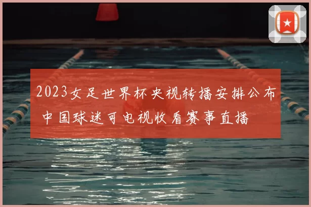 2023女足世界杯央视转播安排公布 中国球迷可电视收看赛事直播