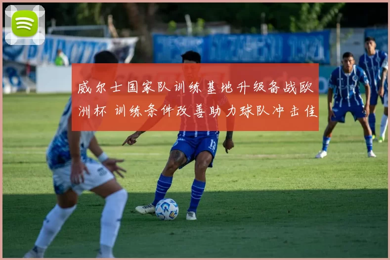 威尔士国家队训练基地升级备战欧洲杯 训练条件改善助力球队冲击佳绩