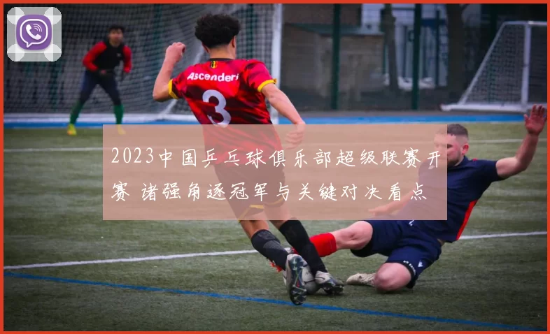2023中国乒乓球俱乐部超级联赛开赛 诸强角逐冠军与关键对决看点