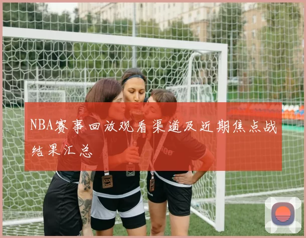 NBA赛事回放观看渠道及近期焦点战结果汇总