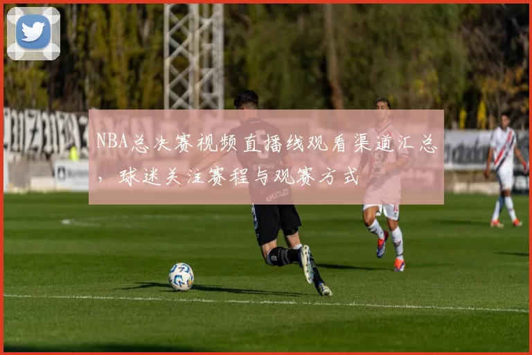 NBA总决赛视频直播线观看渠道汇总，球迷关注赛程与观赛方式