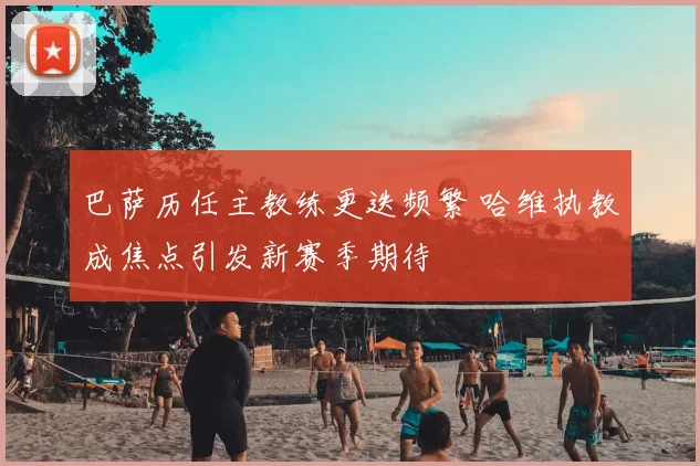 巴萨历任主教练更迭频繁 哈维执教成焦点引发新赛季期待