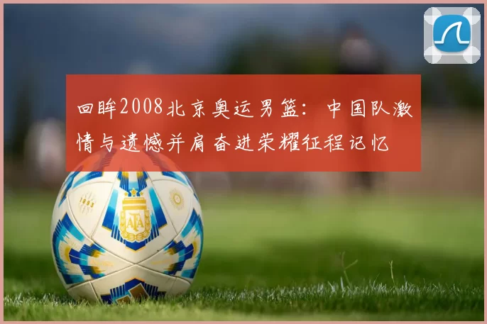 回眸2008北京奥运男篮：中国队激情与遗憾并肩奋进荣耀征程记忆